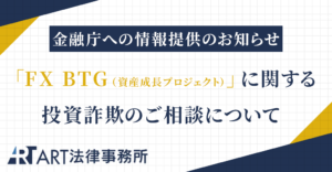 「FX BTG（資産成長プロジェクト）」に関する投資詐欺のご相談を受け、金融庁へ情報提供いたしました